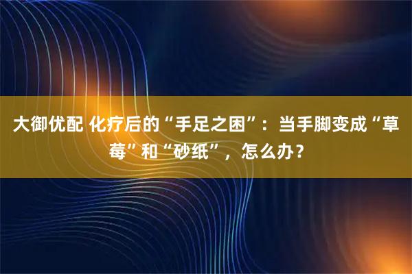 大御优配 化疗后的“手足之困”：当手脚变成“草莓”和“砂纸”，怎么办？
