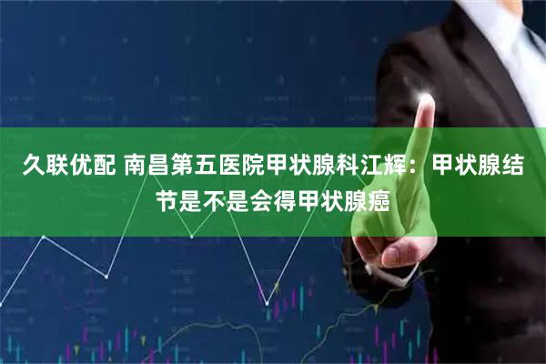 久联优配 南昌第五医院甲状腺科江辉：甲状腺结节是不是会得甲状腺癌