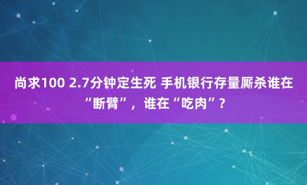 尚求100 2.7分钟定生死 手机银行存量厮杀谁在“断臂”，谁在“吃肉”？