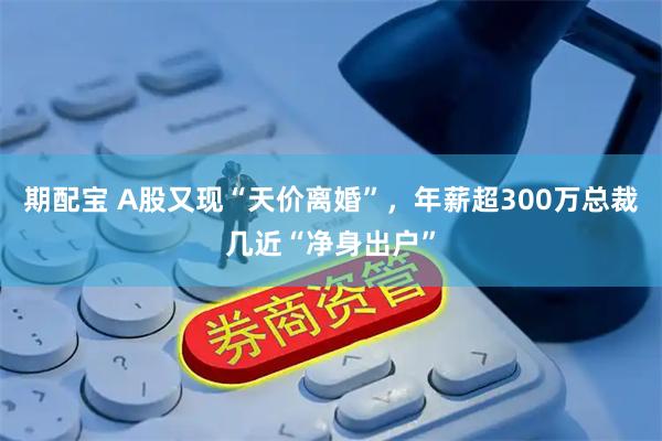 期配宝 A股又现“天价离婚”，年薪超300万总裁几近“净身出户”