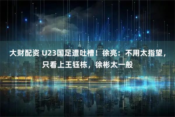 大财配资 U23国足遭吐槽！徐亮：不用太指望，只看上王钰栋，徐彬太一般