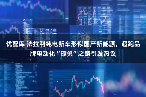 优配库 法拉利纯电新车形似国产新能源，超跑品牌电动化“孤勇”之路引发热议