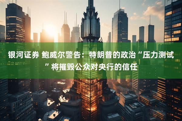 银河证券 鲍威尔警告：特朗普的政治“压力测试”将摧毁公众对央行的信任