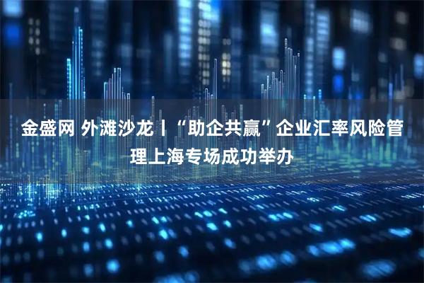 金盛网 外滩沙龙丨“助企共赢”企业汇率风险管理上海专场成功举办