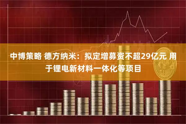 中博策略 德方纳米：拟定增募资不超29亿元 用于锂电新材料一体化等项目