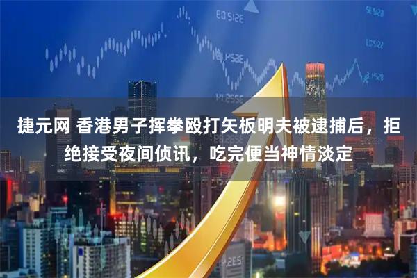 捷元网 香港男子挥拳殴打矢板明夫被逮捕后,拒绝接受夜间侦讯,吃完便当神情淡定
