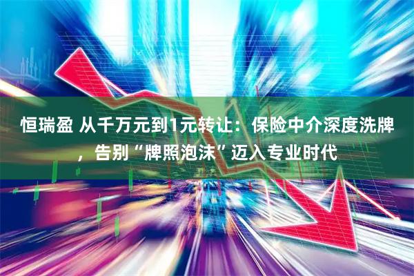 恒瑞盈 从千万元到1元转让:保险中介深度洗牌,告别“牌照泡沫”迈入专业时代