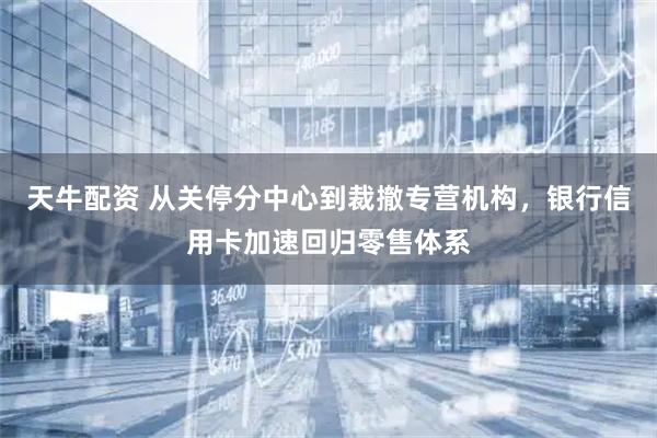 天牛配资 从关停分中心到裁撤专营机构,银行信用卡加速回归零售体系